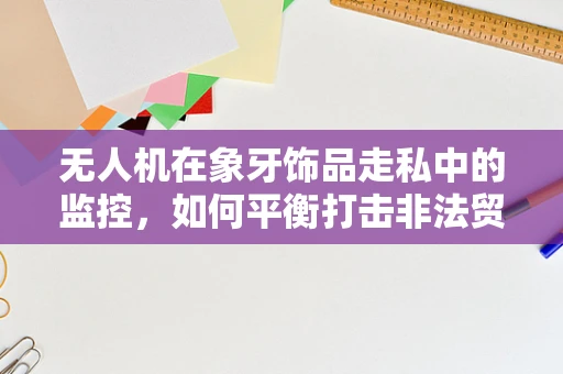 无人机在象牙饰品走私中的监控，如何平衡打击非法贸易与保护野生动物？