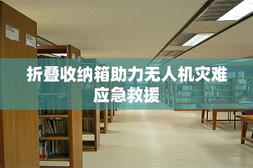 折叠收纳箱助力无人机灾难应急救援