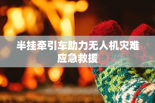 半挂牵引车助力无人机灾难应急救援