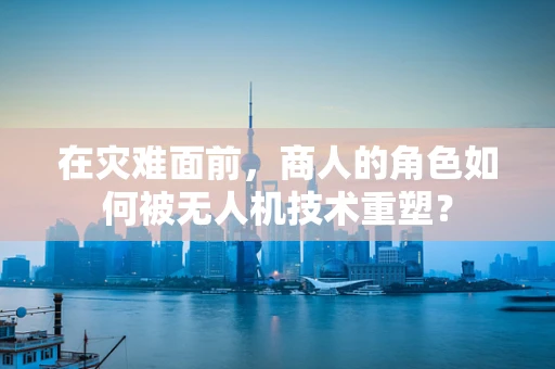 在灾难面前，商人的角色如何被无人机技术重塑？