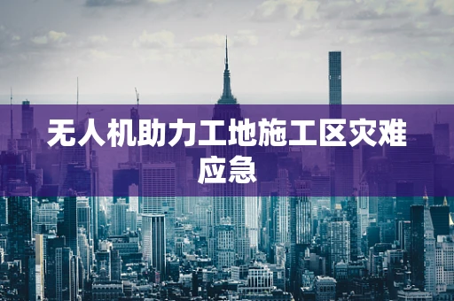 无人机助力工地施工区灾难应急