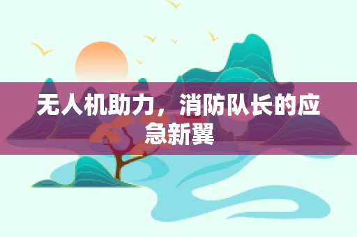 无人机助力，消防队长的应急新翼