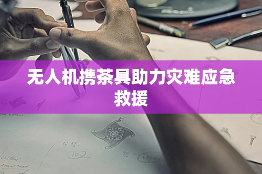 无人机携茶具助力灾难应急救援