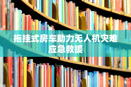 拖挂式房车助力无人机灾难应急救援