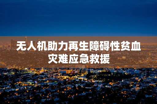 无人机助力再生障碍性贫血灾难应急救援