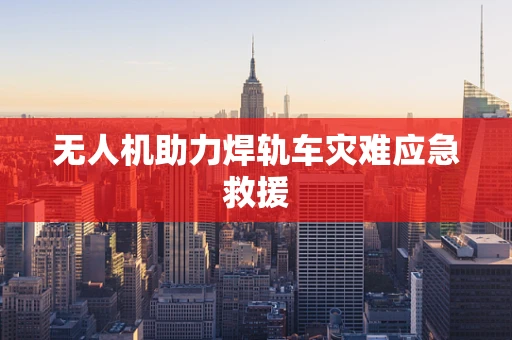 无人机助力焊轨车灾难应急救援