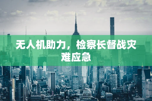 无人机助力，检察长督战灾难应急