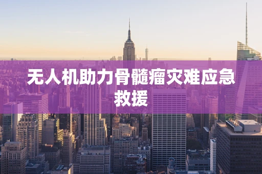 无人机助力骨髓瘤灾难应急救援