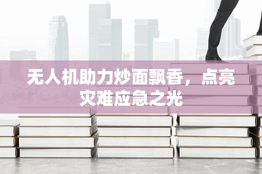 无人机助力炒面飘香，点亮灾难应急之光