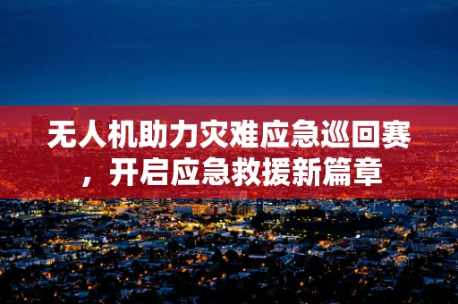无人机助力灾难应急巡回赛，开启应急救援新篇章