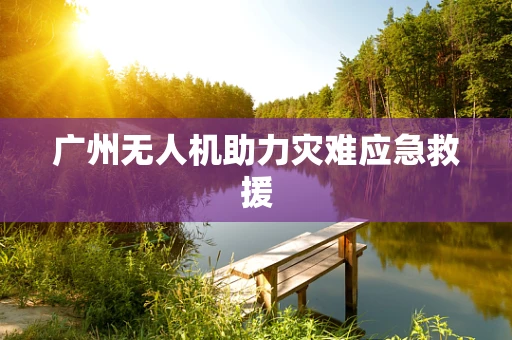 广州无人机助力灾难应急救援