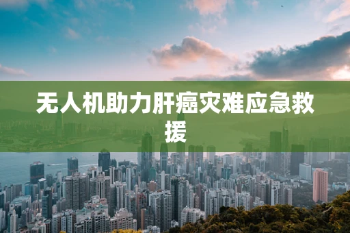 无人机助力肝癌灾难应急救援