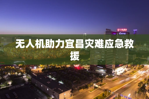 无人机助力宜昌灾难应急救援