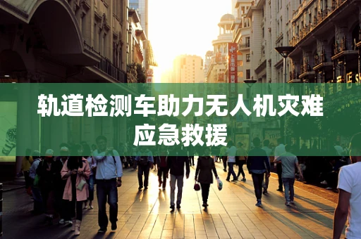轨道检测车助力无人机灾难应急救援