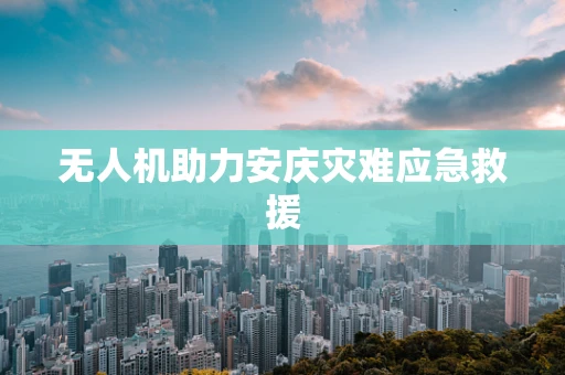 无人机助力安庆灾难应急救援