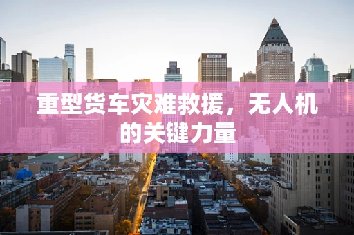 重型货车灾难救援，无人机的关键力量