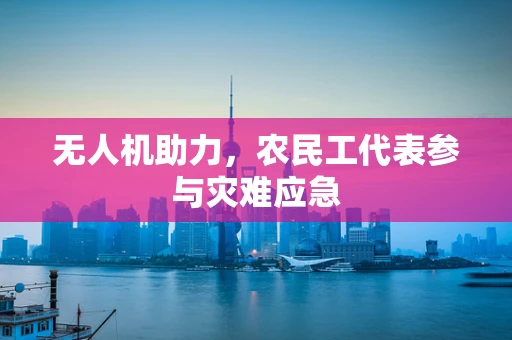 无人机助力，农民工代表参与灾难应急
