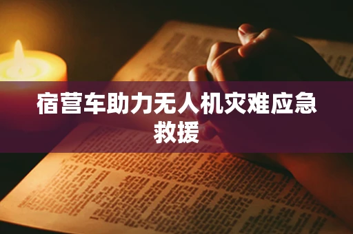 宿营车助力无人机灾难应急救援