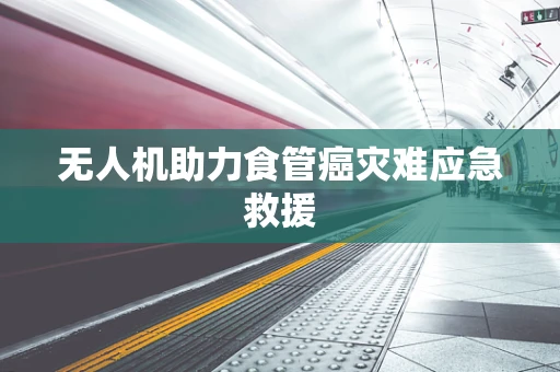 无人机助力食管癌灾难应急救援