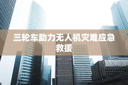三轮车助力无人机灾难应急救援