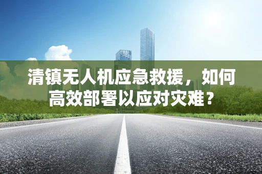 清镇无人机应急救援，如何高效部署以应对灾难？