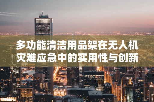 多功能清洁用品架在无人机灾难应急中的实用性与创新应用
