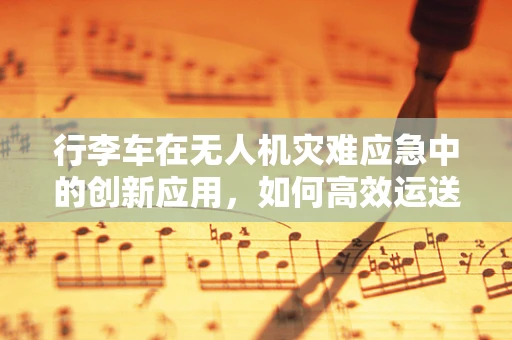 行李车在无人机灾难应急中的创新应用，如何高效运送救援物资？