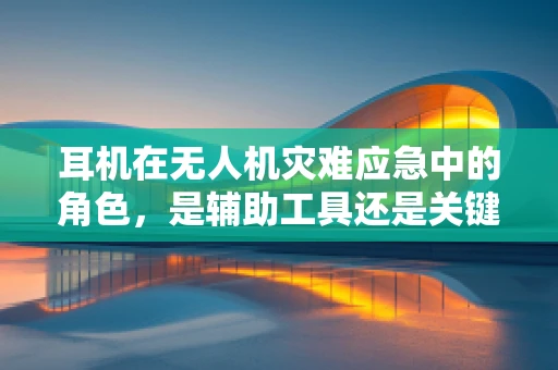 耳机在无人机灾难应急中的角色，是辅助工具还是关键救命稻草？