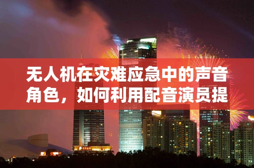 无人机在灾难应急中的声音角色，如何利用配音演员提升信息传递效率？