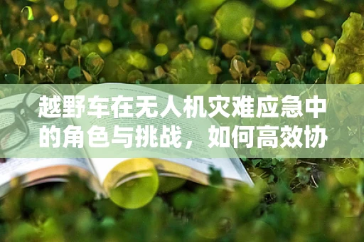 越野车在无人机灾难应急中的角色与挑战，如何高效协同？