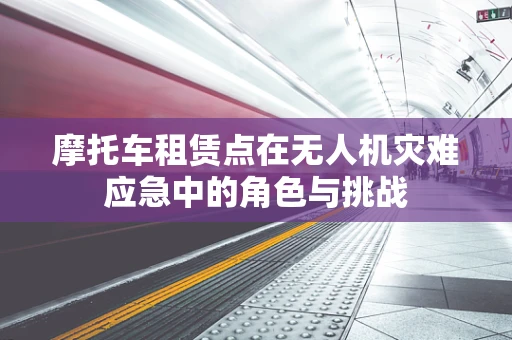 摩托车租赁点在无人机灾难应急中的角色与挑战