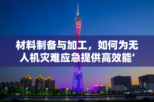 材料制备与加工，如何为无人机灾难应急提供高效能‘铠甲’？