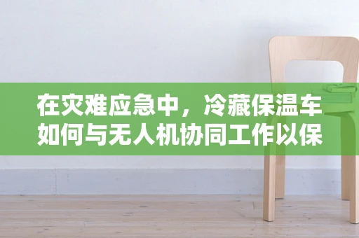 在灾难应急中，冷藏保温车如何与无人机协同工作以保障医疗物资的稳定运输？