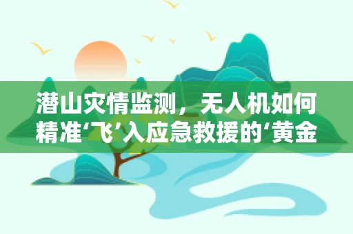 潜山灾情监测，无人机如何精准‘飞’入应急救援的‘黄金时刻’？