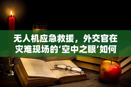 无人机应急救援，外交官在灾难现场的‘空中之眼’如何发挥作用？