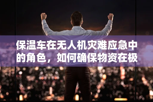 保温车在无人机灾难应急中的角色，如何确保物资在极端气候下的有效输送？
