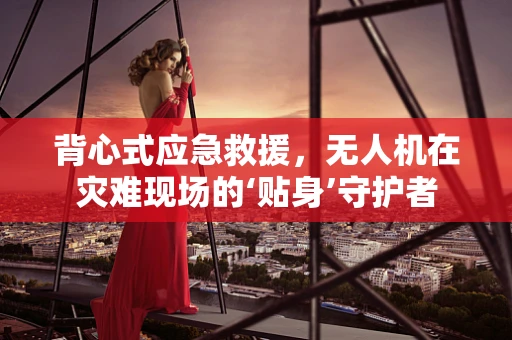 背心式应急救援，无人机在灾难现场的‘贴身’守护者
