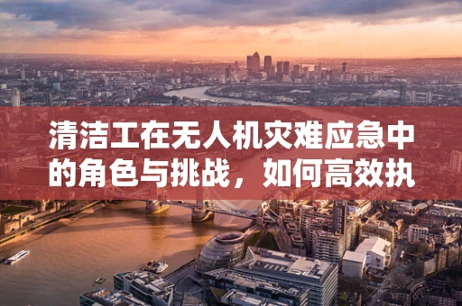 清洁工在无人机灾难应急中的角色与挑战，如何高效执行任务？