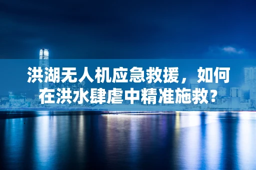 洪湖无人机应急救援，如何在洪水肆虐中精准施救？