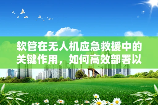 软管在无人机应急救援中的关键作用，如何高效部署以应对灾难？