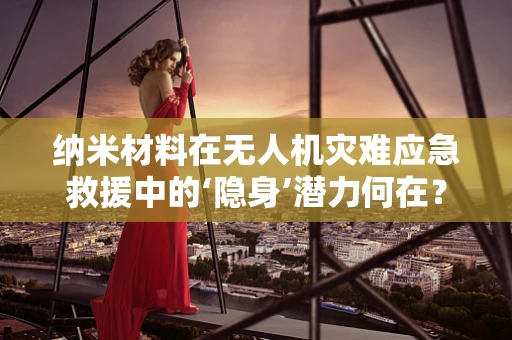 纳米材料在无人机灾难应急救援中的‘隐身’潜力何在？