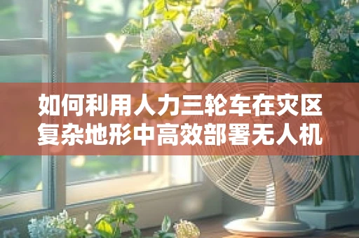 如何利用人力三轮车在灾区复杂地形中高效部署无人机进行应急救援？
