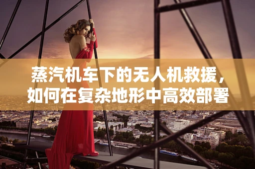 蒸汽机车下的无人机救援，如何在复杂地形中高效部署？