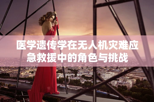 医学遗传学在无人机灾难应急救援中的角色与挑战