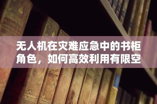 无人机在灾难应急中的书柜角色，如何高效利用有限空间存储与调配物资？