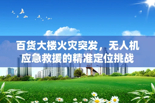 百货大楼火灾突发，无人机应急救援的精准定位挑战