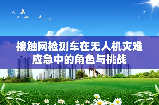 接触网检测车在无人机灾难应急中的角色与挑战