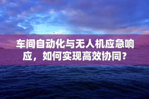 车间自动化与无人机应急响应，如何实现高效协同？