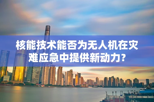核能技术能否为无人机在灾难应急中提供新动力？