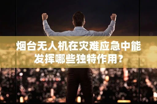 烟台无人机在灾难应急中能发挥哪些独特作用？